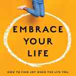 Embrace Your Life: How to Find Joy When the Life You Have is Not the Life You Hoped For