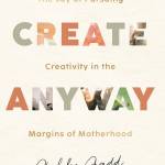 Create Anyway: The Joy of Pursuing Creativity in the Margins of Motherhood
