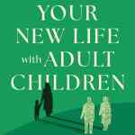 Your New Life with Adult Children: A Practical Guide to What Helps, What Hurts, and What Heals